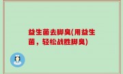 益生菌去脚臭(用益生菌，轻松战胜脚臭)