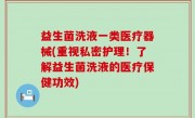 益生菌洗液一类医疗器械(重视私密护理！了解益生菌洗液的医疗保健功效)