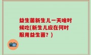 益生菌新生儿一天啥时候吃(新生儿应在何时服用益生菌？)