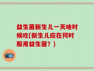益生菌新生儿一天啥时候吃(新生儿应在何时服用益生菌？)
