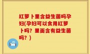 红萝卜里含益生菌吗孕妇(孕妇可以食用红萝卜吗？里面含有益生菌吗？)