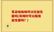 耳朵嗡嗡响可以吃益生菌吗(耳鸣时可以服用益生菌吗？)