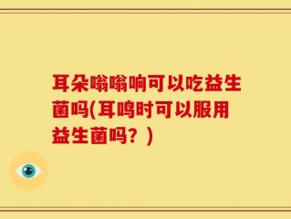 耳朵嗡嗡响可以吃益生菌吗(耳鸣时可以服用益生菌吗？)