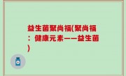 益生菌聚尚福(聚尚福：健康元素——益生菌)
