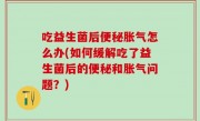 吃益生菌后便秘胀气怎么办(如何缓解吃了益生菌后的便秘和胀气问题？)