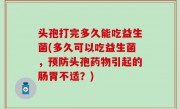 头孢打完多久能吃益生菌(多久可以吃益生菌，预防头孢药物引起的肠胃不适？)