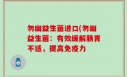 勿幽益生菌进口(勿幽益生菌：有效缓解肠胃不适，提高免疫力