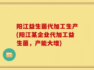 阳江益生菌代加工生产(阳江某企业代加工益生菌，产能大增)