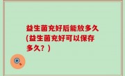 益生菌充好后能放多久(益生菌充好可以保存多久？)