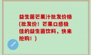 益生菌芒果汁批发价格(批发价！芒果口感极佳的益生菌饮料，快来抢购！)