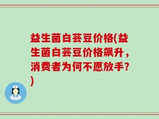 益生菌白芸豆价格(益生菌白芸豆价格飙升，消费者为何不愿放手？)