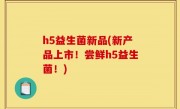 h5益生菌新品(新产品上市！尝鲜h5益生菌！)