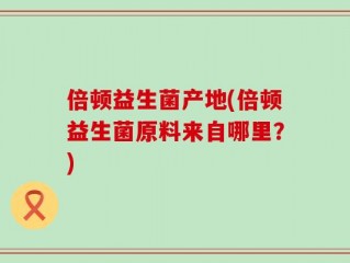 倍顿益生菌产地(倍顿益生菌原料来自哪里？)