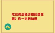 吃豆类后能否搭配益生菌？你一定想知道