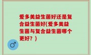 爱多美益生菌好还是复合益生菌好(爱多美益生菌与复合益生菌哪个更好？)