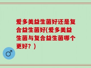 爱多美益生菌好还是复合益生菌好(爱多美益生菌与复合益生菌哪个更好？)