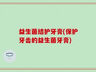 益生菌结护牙膏(保护牙齿的益生菌牙膏)