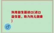 狗用益生菌进口(进口益生菌，助力狗儿健康)