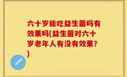 六十岁能吃益生菌吗有效果吗(益生菌对六十岁老年人有没有效果？)