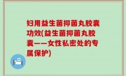 妇用益生菌抑菌丸胶囊功效(益生菌抑菌丸胶囊——女性私密处的专属保护)