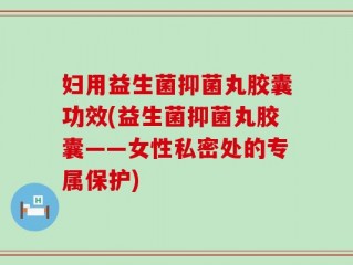 妇用益生菌抑菌丸胶囊功效(益生菌抑菌丸胶囊——女性私密处的专属保护)