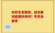 吃抗生素期间，益生菌到底要停用吗？专家来解答