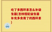 吃了多西环素怎么补益生菌(怎样搭配益生菌补充多食用了的西环素)