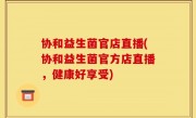 协和益生菌官店直播(协和益生菌官方店直播，健康好享受)