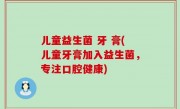 儿童益生菌 牙 膏(儿童牙膏加入益生菌，专注口腔健康)