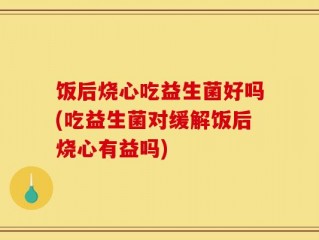 饭后烧心吃益生菌好吗(吃益生菌对缓解饭后烧心有益吗)