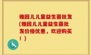 雅因儿儿童益生菌批发(雅因儿儿童益生菌批发价格优惠，欢迎购买！)