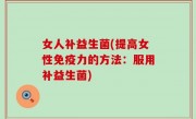 女人补益生菌(提高女性免疫力的方法：服用补益生菌)