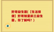 野哥益生菌(【生活保健】野哥销量前三益生菌，你了解吗？)