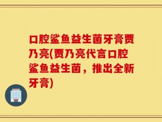 口腔鲨鱼益生菌牙膏贾乃亮(贾乃亮代言口腔鲨鱼益生菌，推出全新牙膏)