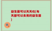 益生菌可以天天吃(每天都可以食用的益生菌)