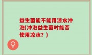 益生菌能不能用凉水冲泡(冲泡益生菌时能否使用凉水？)