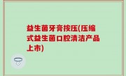 益生菌牙膏按压(压缩式益生菌口腔清洁产品上市)