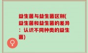 益生菌与益生菌区别(益生菌和益生菌的差异：认识不同种类的益生菌)