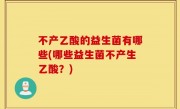 不产乙酸的益生菌有哪些(哪些益生菌不产生乙酸？)