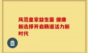 风范皇家益生菌 健康新选择开启肠道活力新时代