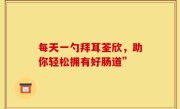 每天一勺拜耳荃欣，助你轻松拥有好肠道”