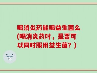 喝消炎药能喝益生菌么(喝消炎药时，是否可以同时服用益生菌？)