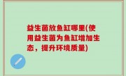 益生菌放鱼缸哪里(使用益生菌为鱼缸增加生态，提升环境质量)