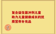 复合益生菌冲剂儿童 助力儿童健康成长的优质营养补充品