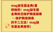 mag益生菌金典(重磅推荐！mag益生菌金典助您维护肠道健康 -- 维护肠道健康的不二之选！mag益生菌金典推荐)