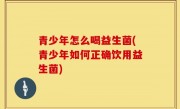 青少年怎么喝益生菌(青少年如何正确饮用益生菌)
