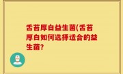 舌苔厚白益生菌(舌苔厚白如何选择适合的益生菌？