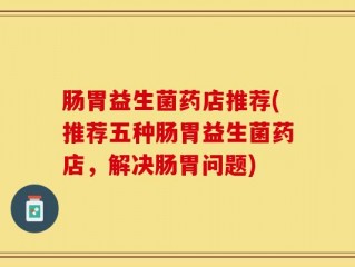 肠胃益生菌药店推荐(推荐五种肠胃益生菌药店，解决肠胃问题)