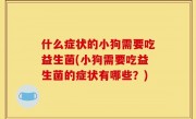 什么症状的小狗需要吃益生菌(小狗需要吃益生菌的症状有哪些？)