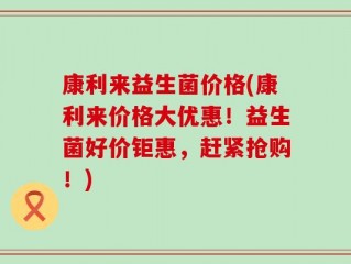 康利来益生菌价格(康利来价格大优惠！益生菌好价钜惠，赶紧抢购！)